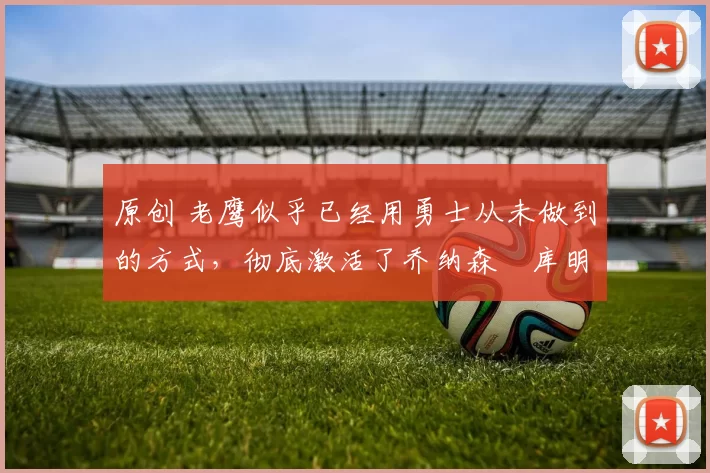 原创 老鹰似乎已经用勇士从未做到的方式，彻底激活了乔纳森・库明加