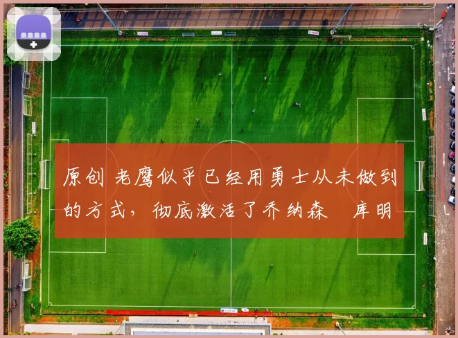 原创 老鹰似乎已经用勇士从未做到的方式，彻底激活了乔纳森・库明加