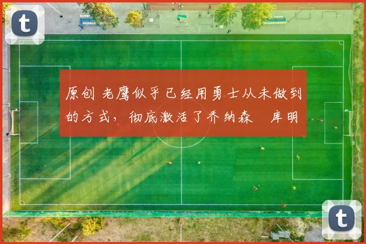 原创 老鹰似乎已经用勇士从未做到的方式,彻底激活了乔纳森・库明加