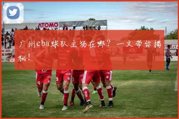 广州cba球队主场在哪？一文带你揭秘！