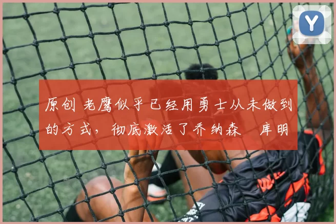 原创 老鹰似乎已经用勇士从未做到的方式,彻底激活了乔纳森・库明加