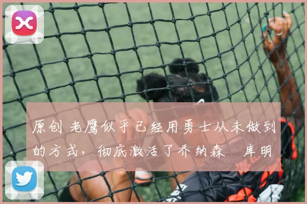 原创 老鹰似乎已经用勇士从未做到的方式,彻底激活了乔纳森・库明加