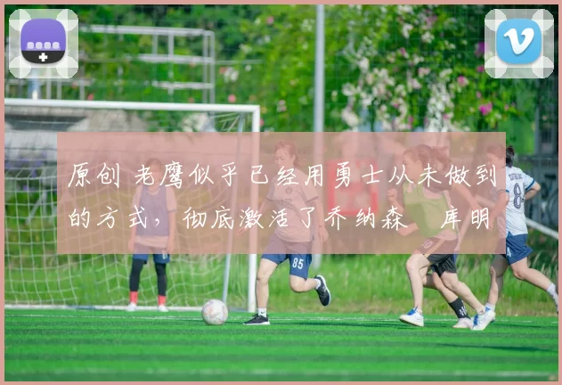 原创 老鹰似乎已经用勇士从未做到的方式,彻底激活了乔纳森・库明加