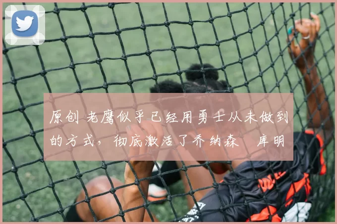 原创 老鹰似乎已经用勇士从未做到的方式，彻底激活了乔纳森・库明加