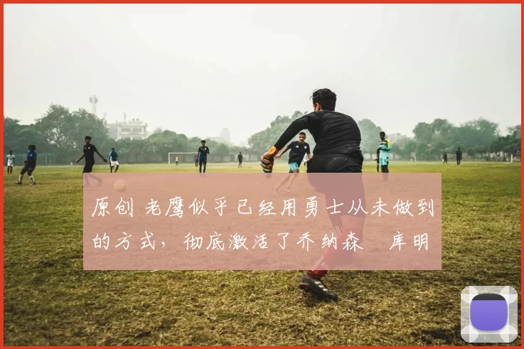 原创 老鹰似乎已经用勇士从未做到的方式，彻底激活了乔纳森・库明加