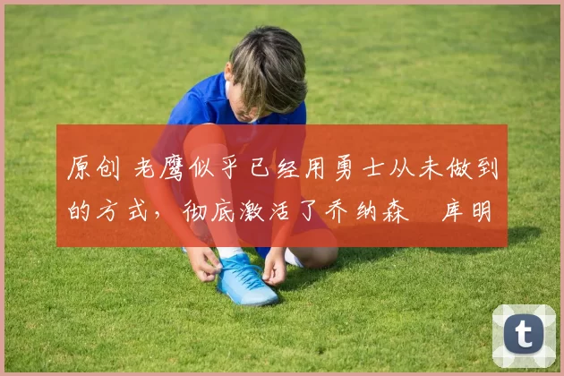 原创 老鹰似乎已经用勇士从未做到的方式,彻底激活了乔纳森・库明加