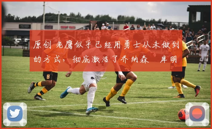 原创 老鹰似乎已经用勇士从未做到的方式,彻底激活了乔纳森・库明加