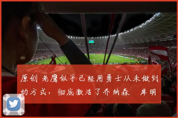 原创 老鹰似乎已经用勇士从未做到的方式,彻底激活了乔纳森・库明加