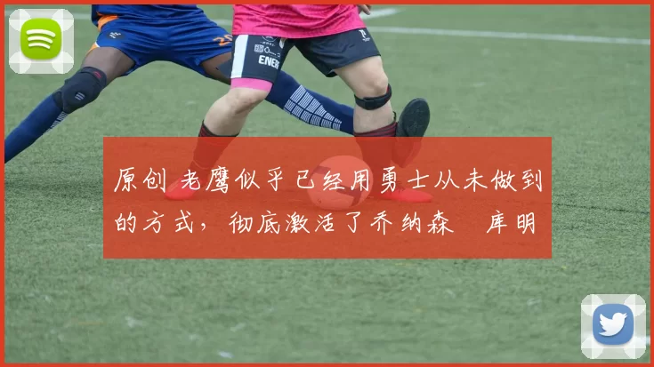 原创 老鹰似乎已经用勇士从未做到的方式，彻底激活了乔纳森・库明加