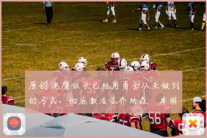 原创 老鹰似乎已经用勇士从未做到的方式，彻底激活了乔纳森・库明加