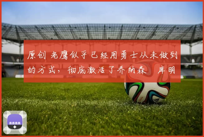 原创 老鹰似乎已经用勇士从未做到的方式,彻底激活了乔纳森・库明加