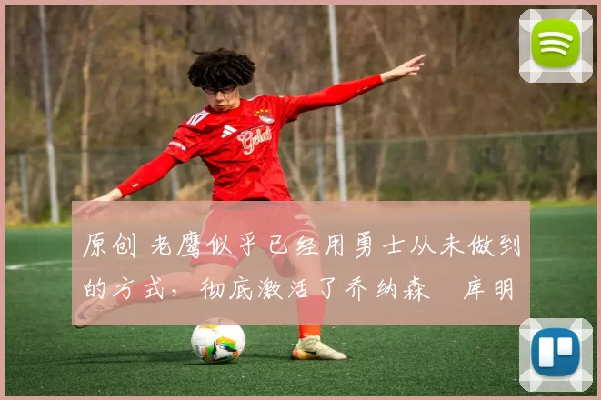 原创 老鹰似乎已经用勇士从未做到的方式,彻底激活了乔纳森・库明加