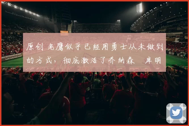 原创 老鹰似乎已经用勇士从未做到的方式，彻底激活了乔纳森・库明加