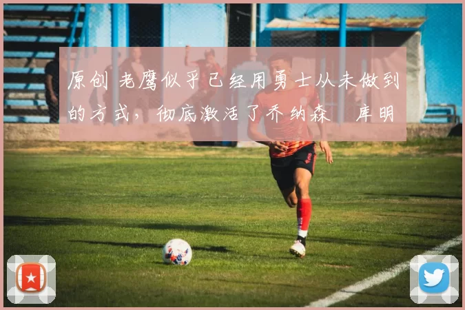 原创 老鹰似乎已经用勇士从未做到的方式，彻底激活了乔纳森・库明加