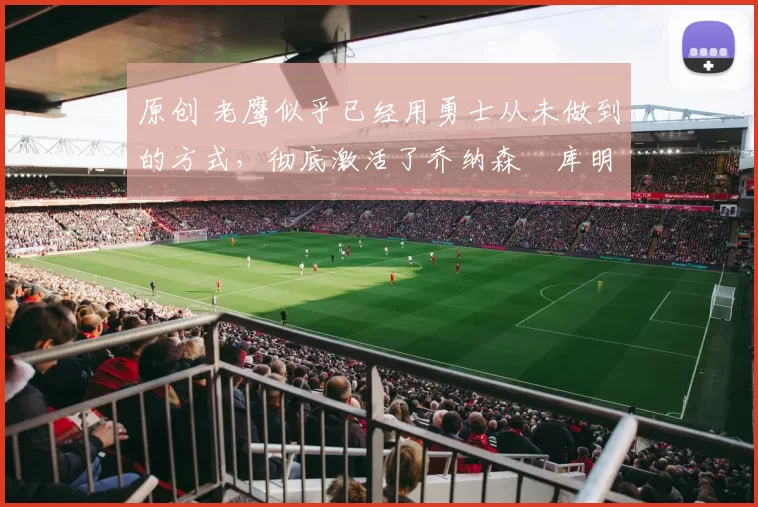 原创 老鹰似乎已经用勇士从未做到的方式，彻底激活了乔纳森・库明加