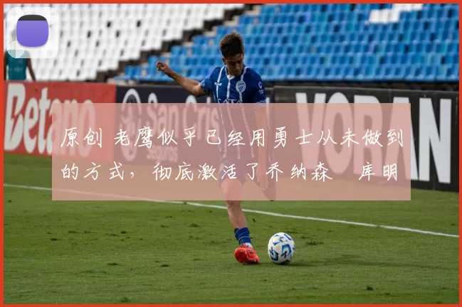 原创 老鹰似乎已经用勇士从未做到的方式,彻底激活了乔纳森・库明加