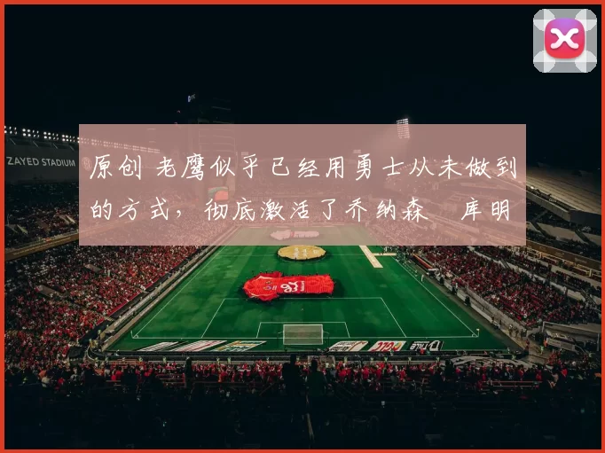 原创 老鹰似乎已经用勇士从未做到的方式，彻底激活了乔纳森・库明加