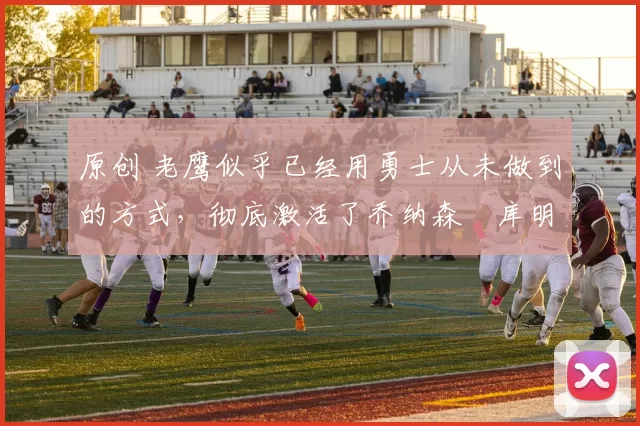 原创 老鹰似乎已经用勇士从未做到的方式，彻底激活了乔纳森・库明加