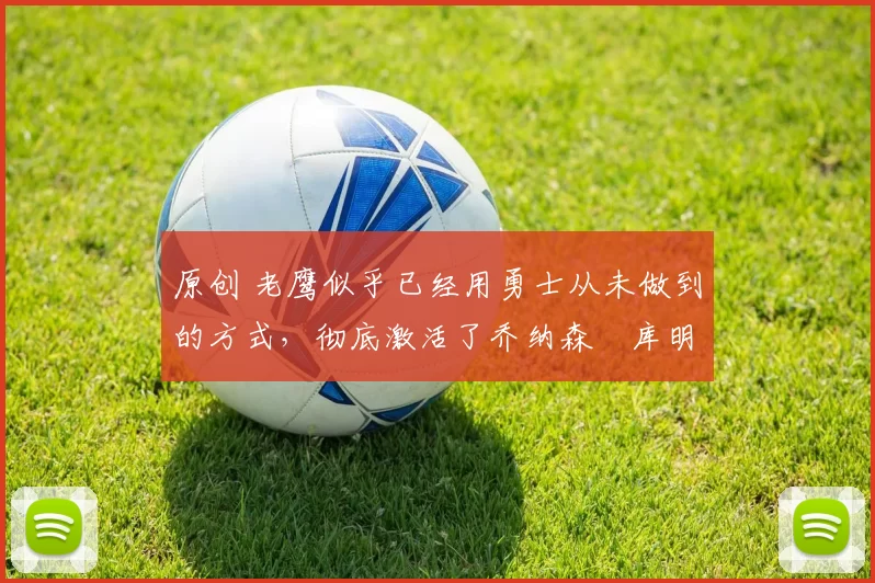 原创 老鹰似乎已经用勇士从未做到的方式,彻底激活了乔纳森・库明加