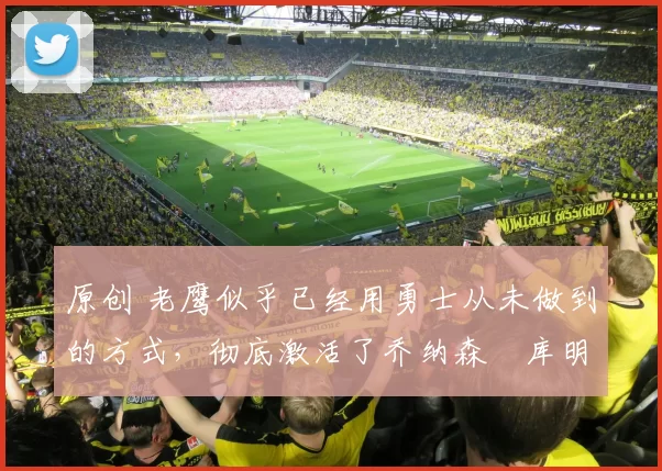 原创 老鹰似乎已经用勇士从未做到的方式，彻底激活了乔纳森・库明加