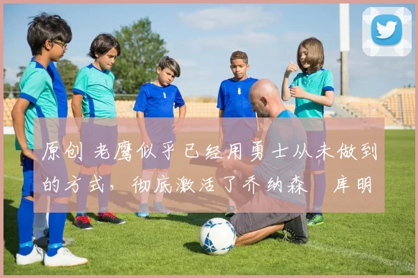 原创 老鹰似乎已经用勇士从未做到的方式,彻底激活了乔纳森・库明加