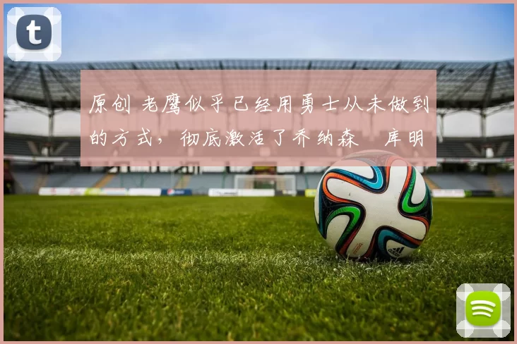 原创 老鹰似乎已经用勇士从未做到的方式，彻底激活了乔纳森・库明加