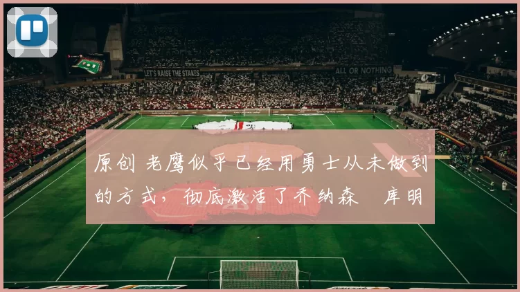 原创 老鹰似乎已经用勇士从未做到的方式，彻底激活了乔纳森・库明加