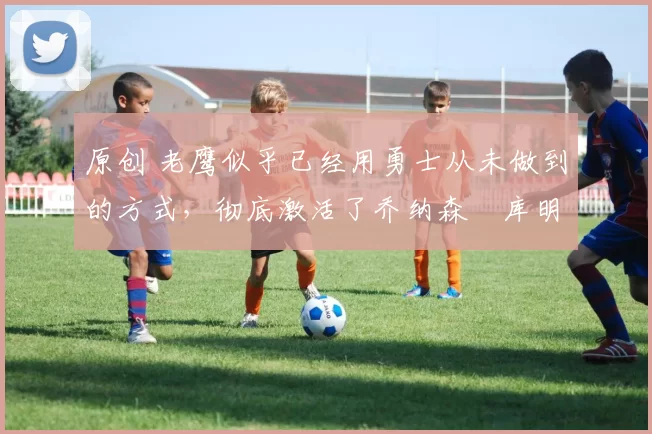 原创 老鹰似乎已经用勇士从未做到的方式,彻底激活了乔纳森・库明加