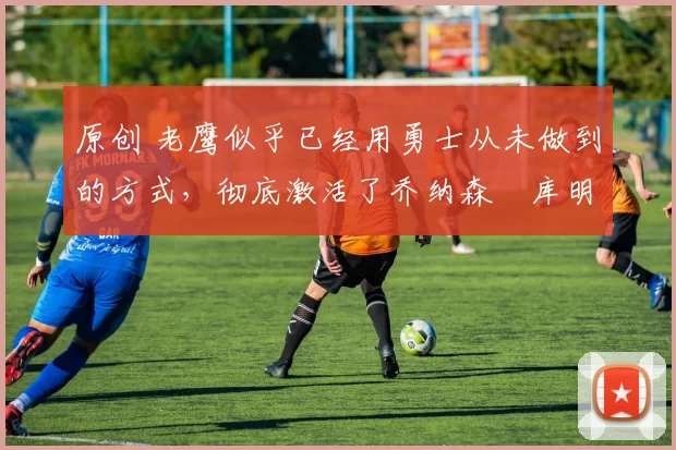 原创 老鹰似乎已经用勇士从未做到的方式,彻底激活了乔纳森・库明加