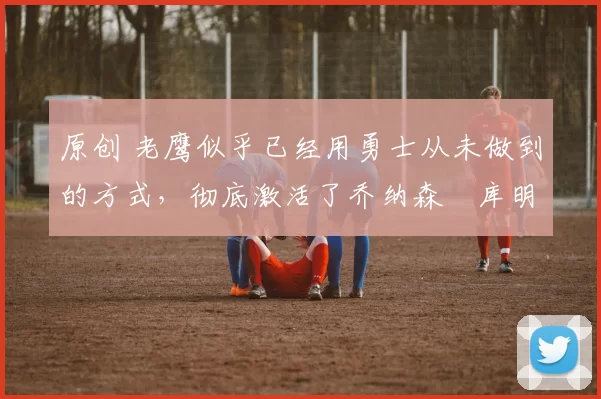 原创 老鹰似乎已经用勇士从未做到的方式,彻底激活了乔纳森・库明加