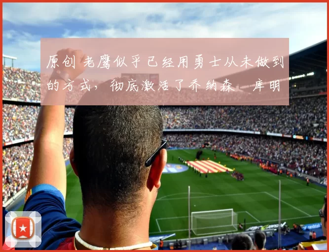 原创 老鹰似乎已经用勇士从未做到的方式，彻底激活了乔纳森・库明加