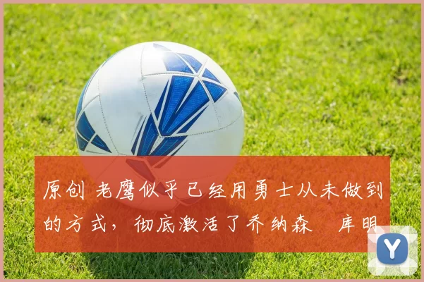 原创 老鹰似乎已经用勇士从未做到的方式，彻底激活了乔纳森・库明加