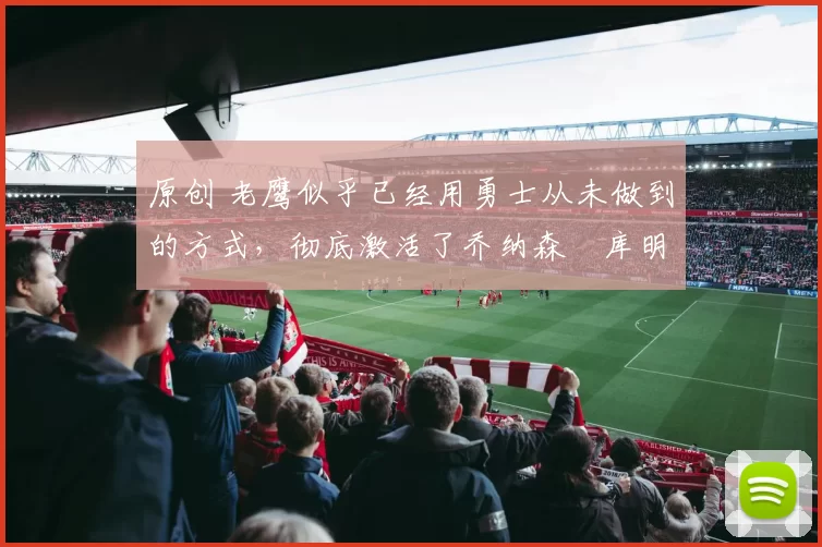 原创 老鹰似乎已经用勇士从未做到的方式,彻底激活了乔纳森・库明加