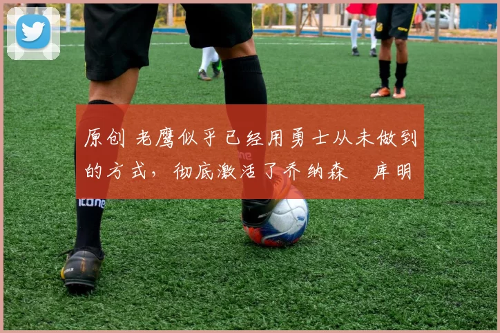 原创 老鹰似乎已经用勇士从未做到的方式,彻底激活了乔纳森・库明加