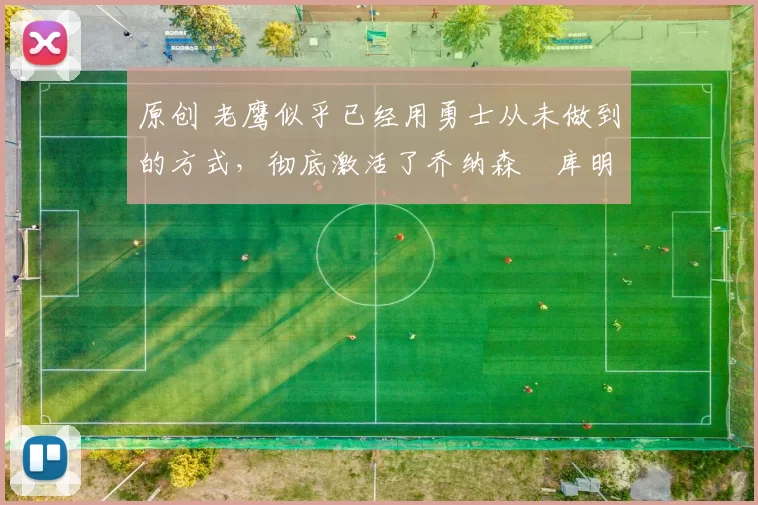 原创 老鹰似乎已经用勇士从未做到的方式，彻底激活了乔纳森・库明加