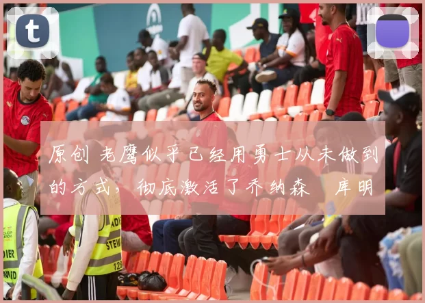 原创 老鹰似乎已经用勇士从未做到的方式，彻底激活了乔纳森・库明加