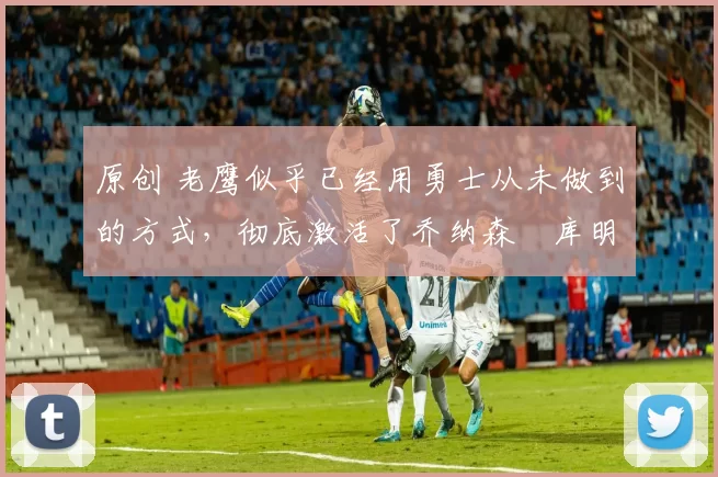 原创 老鹰似乎已经用勇士从未做到的方式，彻底激活了乔纳森・库明加