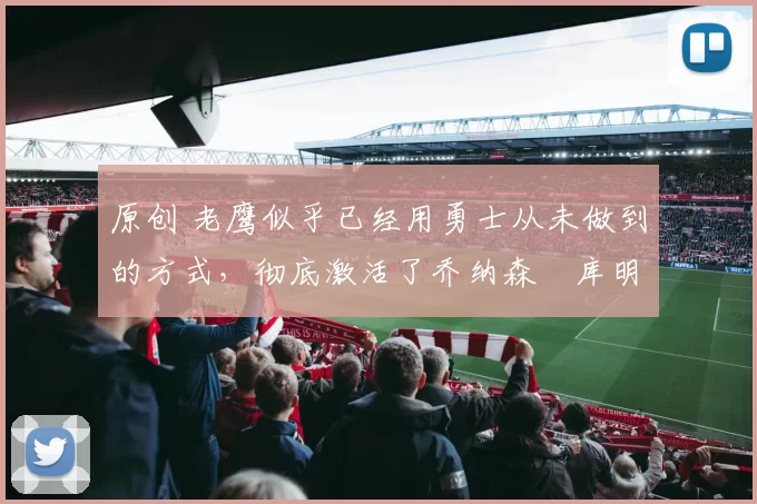 原创 老鹰似乎已经用勇士从未做到的方式,彻底激活了乔纳森・库明加