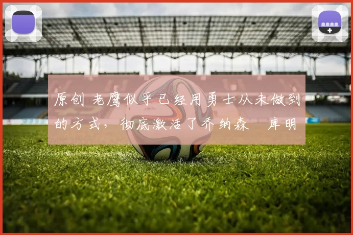 原创 老鹰似乎已经用勇士从未做到的方式,彻底激活了乔纳森・库明加