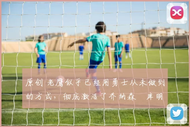 原创 老鹰似乎已经用勇士从未做到的方式,彻底激活了乔纳森・库明加
