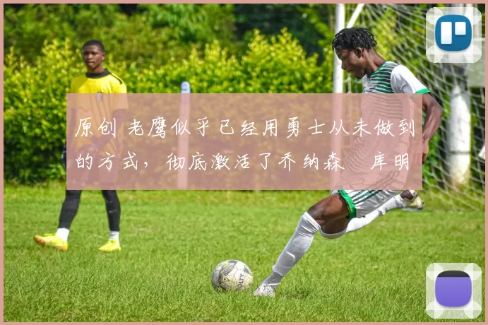 原创 老鹰似乎已经用勇士从未做到的方式,彻底激活了乔纳森・库明加