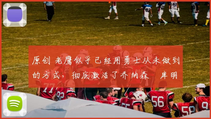 原创 老鹰似乎已经用勇士从未做到的方式，彻底激活了乔纳森・库明加