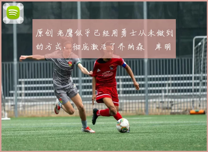 原创 老鹰似乎已经用勇士从未做到的方式,彻底激活了乔纳森・库明加