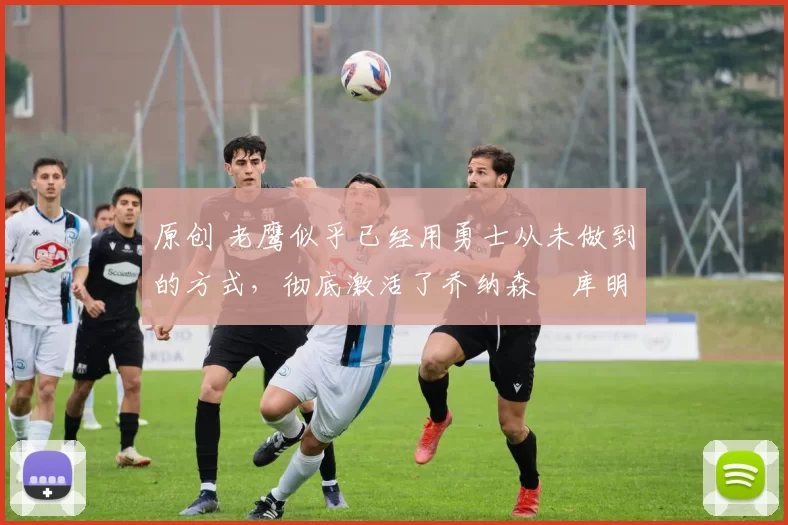 原创 老鹰似乎已经用勇士从未做到的方式,彻底激活了乔纳森・库明加