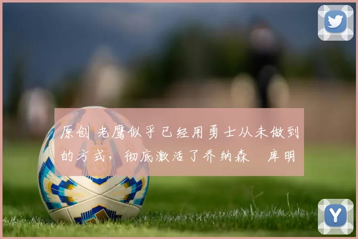 原创 老鹰似乎已经用勇士从未做到的方式，彻底激活了乔纳森・库明加