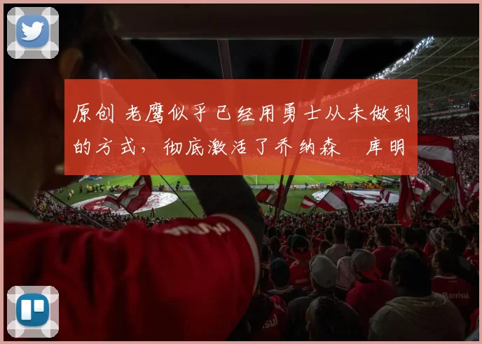 原创 老鹰似乎已经用勇士从未做到的方式，彻底激活了乔纳森・库明加