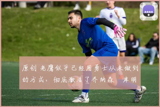 原创 老鹰似乎已经用勇士从未做到的方式,彻底激活了乔纳森・库明加