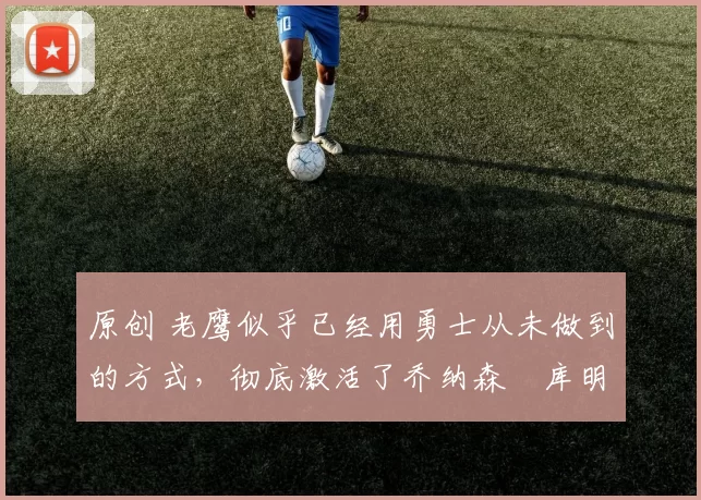 原创 老鹰似乎已经用勇士从未做到的方式,彻底激活了乔纳森・库明加