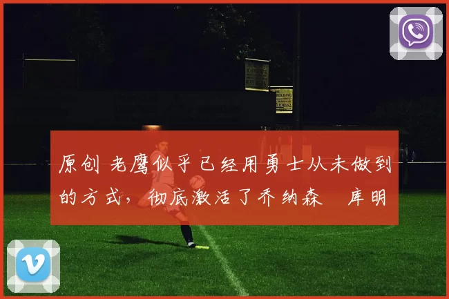 原创 老鹰似乎已经用勇士从未做到的方式，彻底激活了乔纳森・库明加