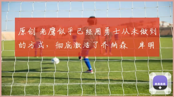 原创 老鹰似乎已经用勇士从未做到的方式，彻底激活了乔纳森・库明加